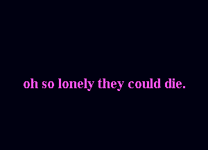 oh so lonely they could die.