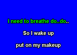 I need to breathe do..do..

So I wake up

put on my makeup