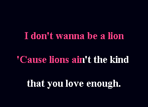 I don't wanna be a lion

tCause lions ain't the kind

that you love enough. I