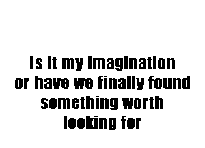 IS it my imagination
0f I'IaHB W8 finally IIIIIII
something WIIHI'I
looking for