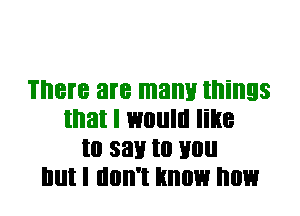 There are mam! things
that I would line
Ill 33!! to Hill!
Illll I llllll'l know now