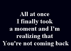 All at once
I finally took
a moment and I'm
realizing that
Y ou're not coming back