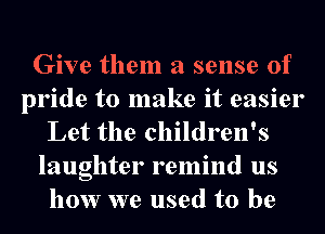 Give them a sense of
pride to make it easier
Let the children's
laughter remind us
how we used to be