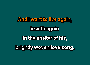 And I want to live again,
breath again

In the shelter of his,

brightly woven love song.
