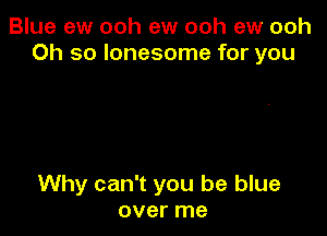 Blue ew ooh ew ooh ew ooh
Oh so lonesome for you

Why can't you be blue
over me