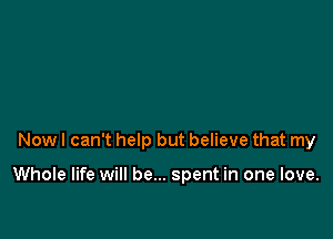 Now I can't help but believe that my

Whole life will be... spent in one love.