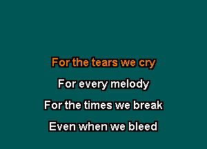 For the tears we cry

For every melody
For the times we break

Even when we bleed