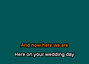 And now here we are

Here on your wedding day