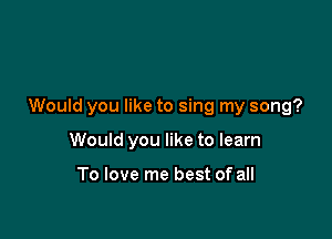 Would you like to sing my song?

Would you like to learn

To love me best of all