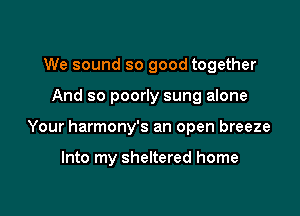 We sound so good together

And so poorly sung alone

Your harmony's an open breeze

Into my sheltered home