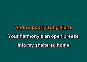 And so poorly sung alone

Your harmony's an open breeze

Into my sheltered home