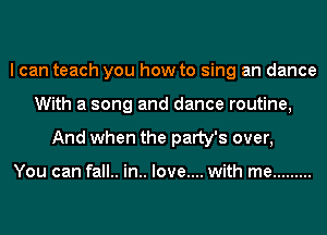 I can teach you how to sing an dance
With a song and dance routine,
And when the patty's over,

You can fall.. in.. love.... with me .........