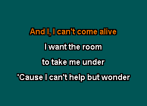 And I, I can't come alive
I want the room

to take me under

'Cause I can't help but wonder