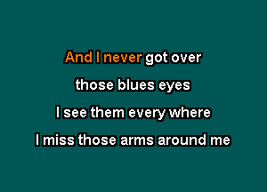 And I never got over

those blues eyes

I see them every where

I miss those arms around me