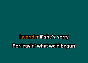 Iwonder if she's sorry

For leavin' what we'd begun