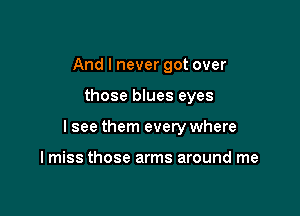 And I never got over

those blues eyes

I see them every where

I miss those arms around me
