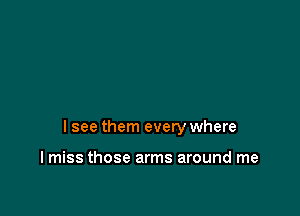 I see them every where

I miss those arms around me