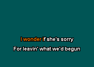 Iwonder if she's sorry

For leavin' what we'd begun