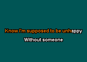 Know I'm supposed to be unhappy

Without someone