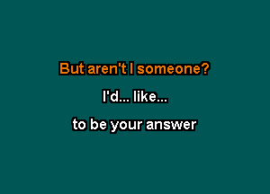 But aren't I someone?

I'd... like...

to be your answer