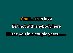 And l.. I'm in love

But not with anybody here

I'll see you in a couple years ........