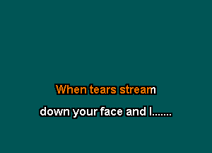 When tears stream

down your face and I .......