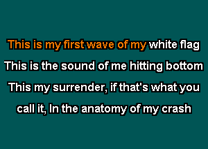 This is my first wave of my white flag
This is the sound of me hitting bottom
This my surrender, if that's what you

call it, In the anatomy of my crash