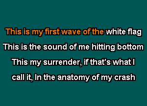 This is my first wave of the white flag
This is the sound of me hitting bottom
This my surrender, ifthat's what I

call it, In the anatomy of my crash