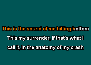 This is the sound of me hitting bottom
This my surrender, ifthat's what I

call it, In the anatomy of my crash