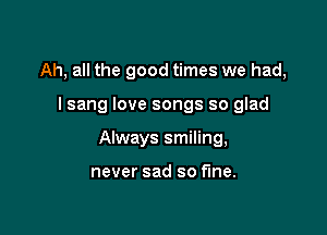 Ah, all the good times we had,

I sang love songs so glad

Always smiling,

never sad so fine.