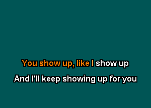 You show up, like I show up

And I'll keep showing up for you