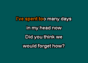 I've spent too many days

in my head now
Did you think we

would forget how?