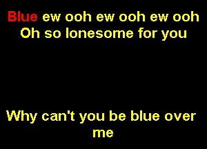 Blue ew ooh ew ooh ew ooh
Oh so lonesome for you

Why can't you be blue over
me