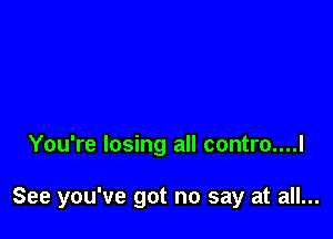 You're losing all contro....l

See you've got no say at all...