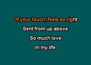 Of your touch, feels so right

Sent from up above
So much love

In my life