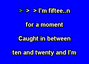 r) ?'Pm fiftee..n

for a moment

Caught in between

ten and twenty and Pm