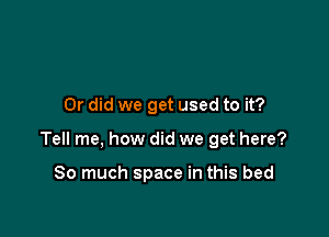 Or did we get used to it?

Tell me, how did we get here?

So much space in this bed