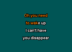 Oh you need
to wake up

I can't have

you disappear