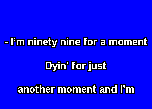 - Pm ninety nine for a moment

Dyin' for just

another moment and Pm