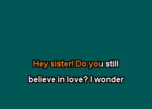 Hey sister! Do you still

believe in love? I wonder
