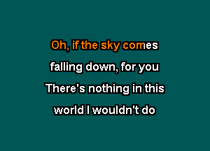 0h, ifthe sky comes

falling down, for you

There's nothing in this

world lwouldn't do