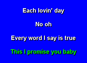 Each lovin' day
No oh

Every word I say is true

This I promise you baby