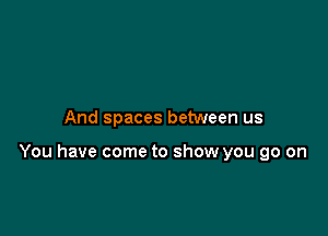 And spaces between us

You have come to show you go on