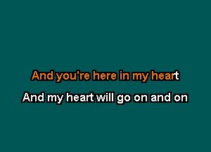 And you're here in my heart

And my heart will go on and on