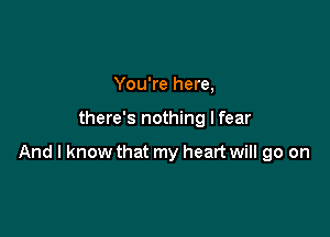 You're here,

there's nothing I fear

And I know that my heart will go on