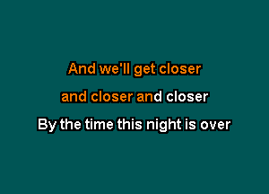 And we'll get closer

and closer and closer

By the time this night is over