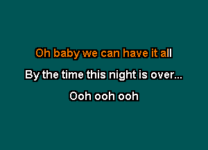 Oh baby we can have it all

By the time this night is over...
Ooh ooh ooh