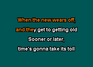 When the new wears off,

and they get to getting old

Sooner or later,

time's gonna take its toll
