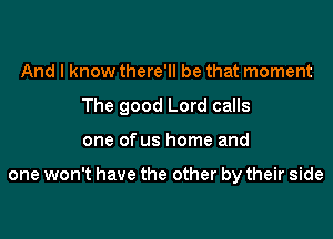 And I know there'll be that moment

The good Lord calls

one of us home and

one won't have the other by their side