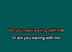Are you really leaving with him

Or are you leaving with me